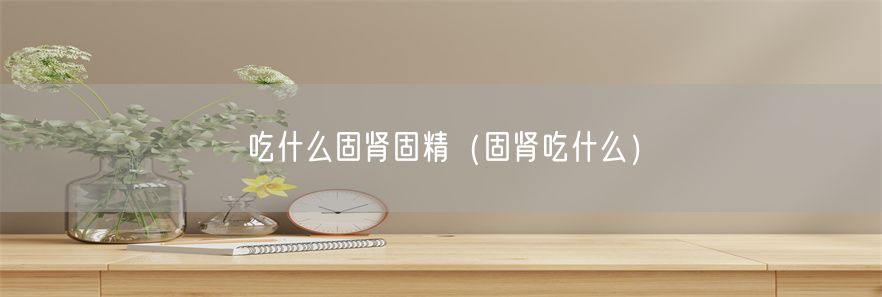 吃什么固肾固精（固肾吃什么）(1)