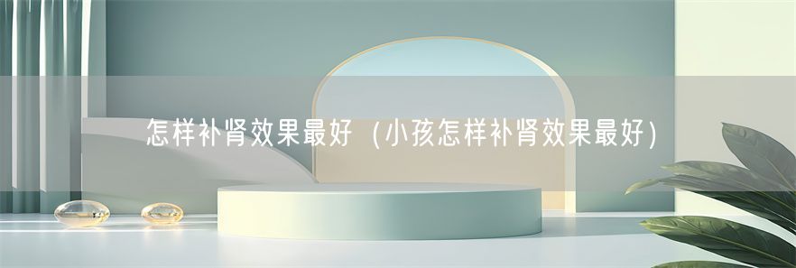 怎样补肾效果最好（小孩怎样补肾效果最好）(1)