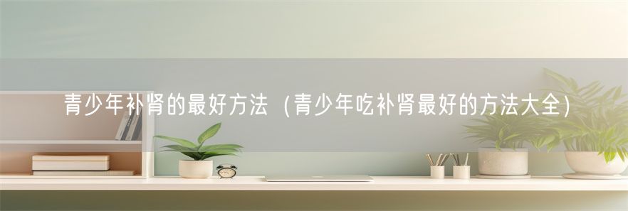 青少年补肾的最好方法（青少年吃补肾最好的方法大全）(1)
