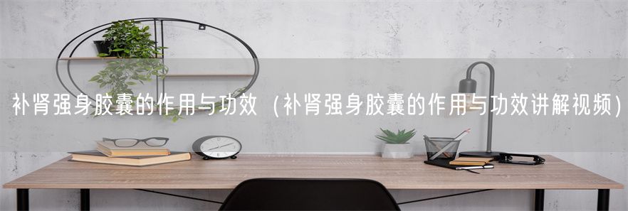 补肾强身胶囊的作用与功效（补肾强身胶囊的作用与功效讲解视频）(1)