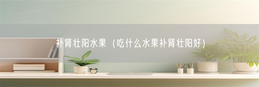 补肾壮阳水果（吃什么水果补肾壮阳好）(1)