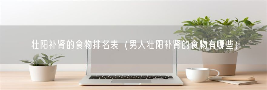 壮阳补肾的食物排名表（男人壮阳补肾的食物有哪些）(1)