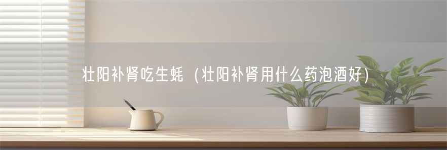 壮阳补肾吃生蚝（壮阳补肾用什么药泡酒好）(1)