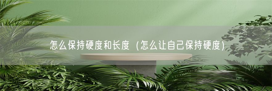 怎么保持硬度和长度（怎么让自己保持硬度）(1)