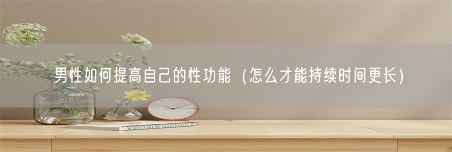 男性如何提高自己的性功能（怎么才能持续时间更长）(1)