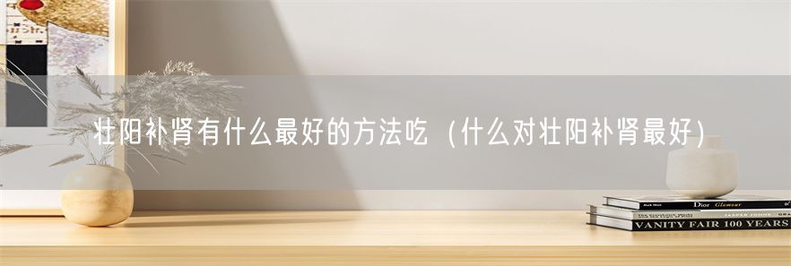壮阳补肾有什么最好的方法吃（什么对壮阳补肾最好）(1)