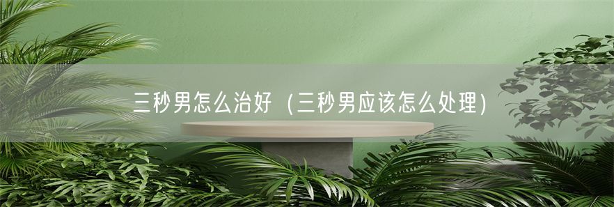 三秒男怎么治好（三秒男应该怎么处理）(1)