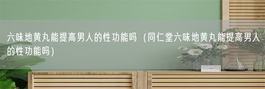 六味地黄丸能提高男人的性功能吗（同仁堂六味地黄丸能提高男人的性功能吗）(1)