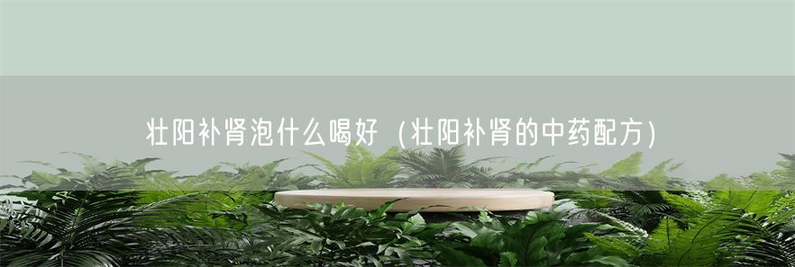 壮阳补肾泡什么喝好（壮阳补肾的中药配方）(1)