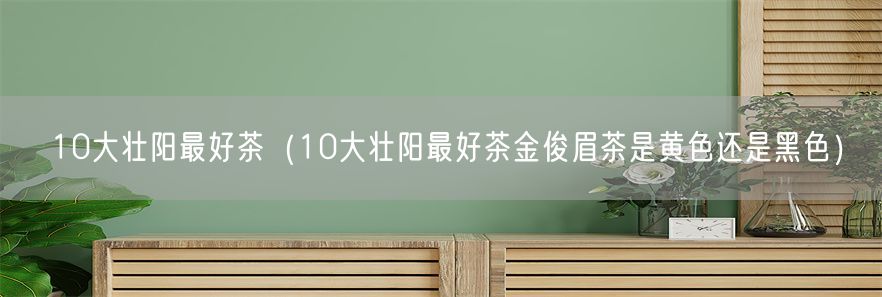 10大壮阳最好茶（10大壮阳最好茶金俊眉茶是黄色还是黑色）(1)