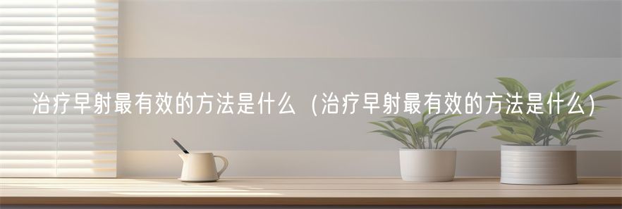 治疗早射最有效的方法是什么（治疗早射最有效的方法是什么）(1)