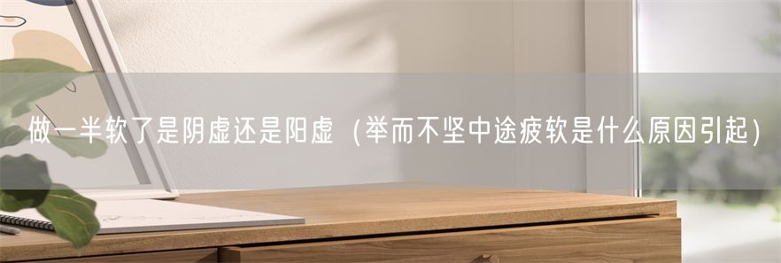 做一半软了是阴虚还是阳虚（举而不坚中途疲软是什么原因引起）(1)