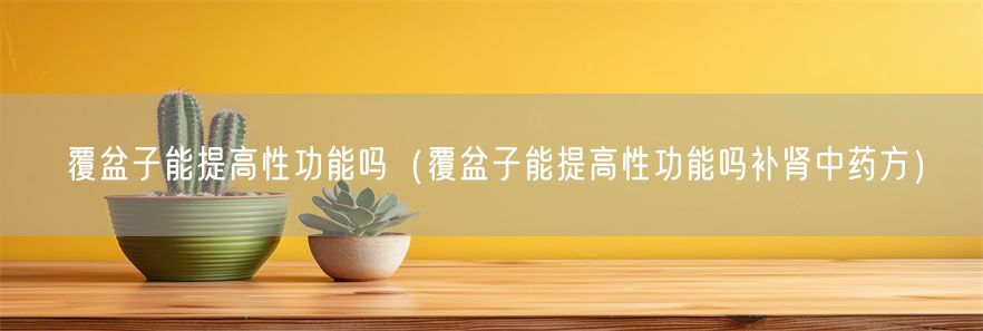 覆盆子能提高性功能吗（覆盆子能提高性功能吗补肾中药方）(1)