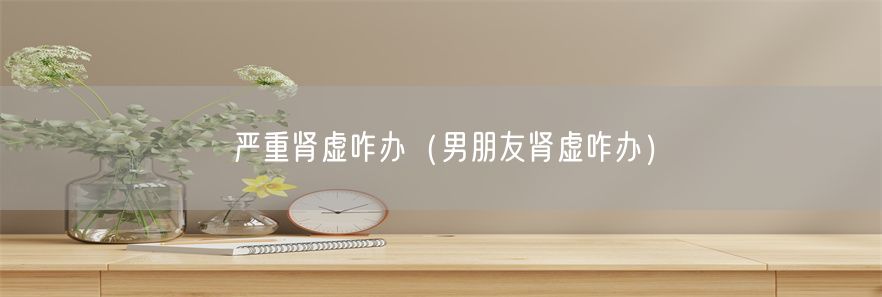 严重肾虚咋办（男朋友肾虚咋办）(1)