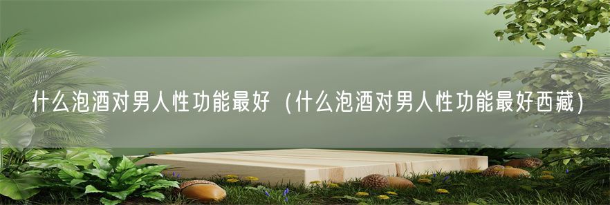 什么泡酒对男人性功能最好（什么泡酒对男人性功能最好西藏）(1)