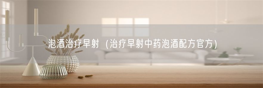 泡酒治疗早射（治疗早射中药泡酒配方官方）(1)