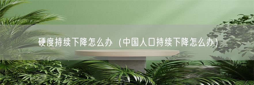 硬度持续下降怎么办（中国人口持续下降怎么办）(1)