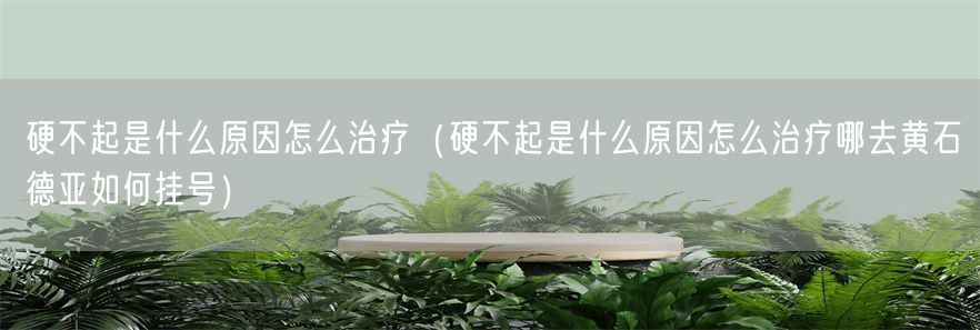 硬不起是什么原因怎么治疗（硬不起是什么原因怎么治疗哪去黄石德亚如何挂号）(1)