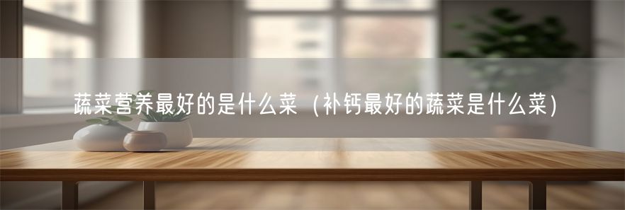 蔬菜营养最好的是什么菜（补钙最好的蔬菜是什么菜）(1)