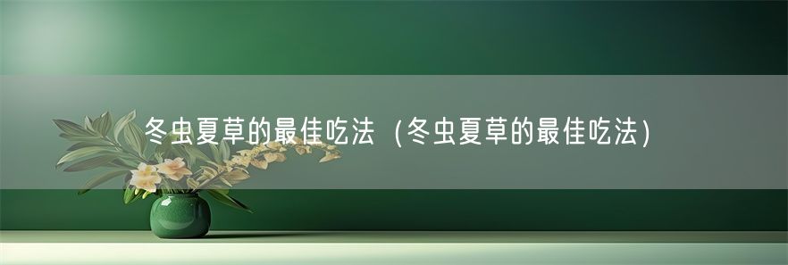 冬虫夏草的最佳吃法（冬虫夏草的最佳吃法）(1)