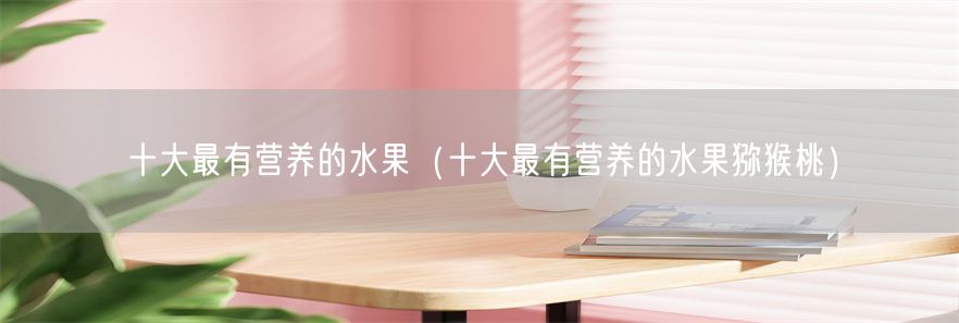 十大最有营养的水果（十大最有营养的水果猕猴桃）(1)
