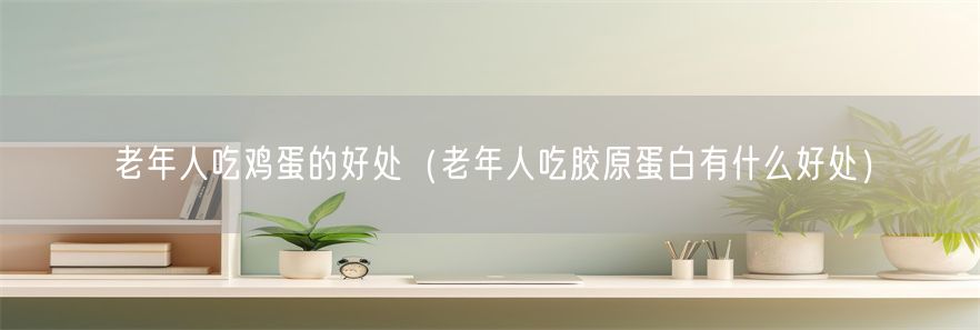 老年人吃鸡蛋的好处（老年人吃胶原蛋白有什么好处）(1)