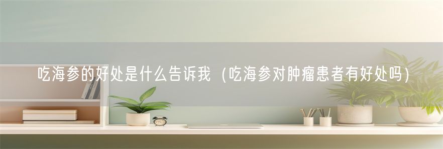 吃海参的好处是什么告诉我（吃海参对肿瘤患者有好处吗）(1)