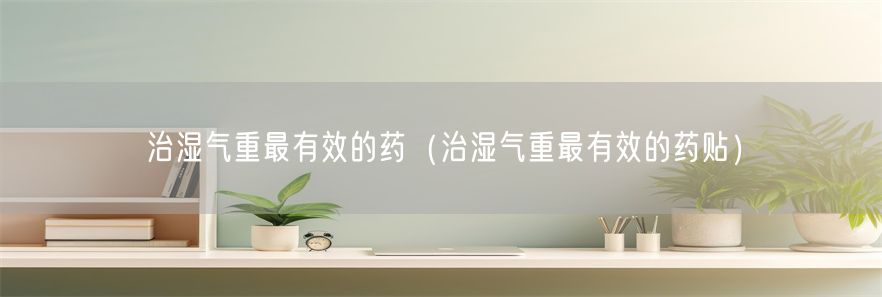 治湿气重最有效的药（治湿气重最有效的药贴）(1)