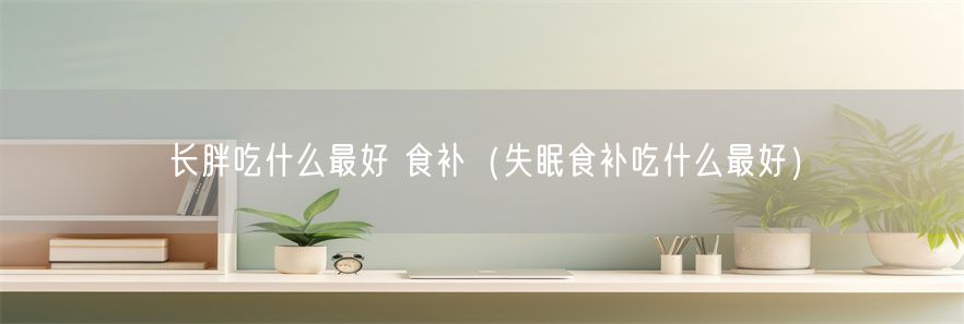 长胖吃什么最好 食补（失眠食补吃什么最好）(1)
