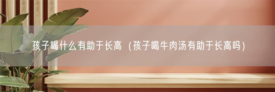 孩子喝什么有助于长高（孩子喝牛肉汤有助于长高吗）(1)
