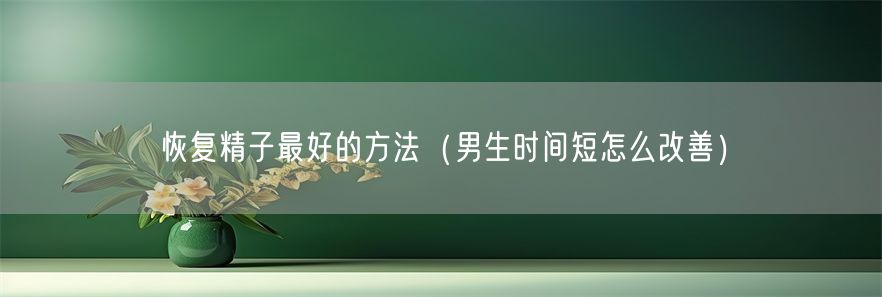 恢复精子最好的方法（男生时间短怎么改善）(1)