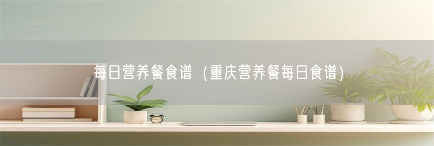 每日营养餐食谱（重庆营养餐每日食谱）(1)