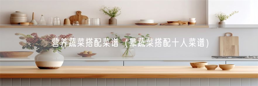营养蔬菜搭配菜谱（晕蔬菜搭配十人菜谱）(1)