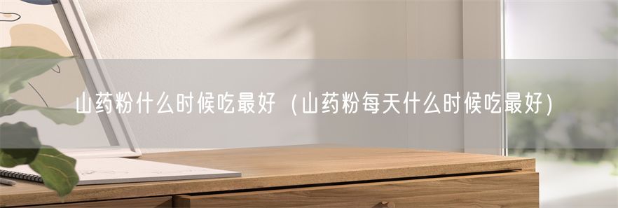 山药粉什么时候吃最好（山药粉每天什么时候吃最好）(1)