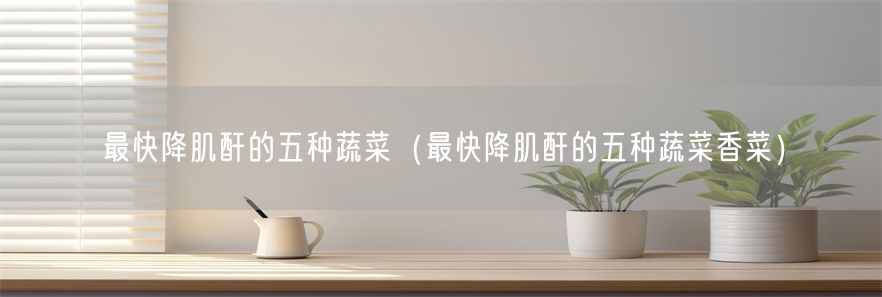 最快降肌酐的五种蔬菜（最快降肌酐的五种蔬菜香菜）(1)