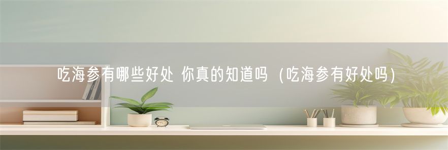 吃海参有哪些好处 你真的知道吗（吃海参有好处吗）(1)