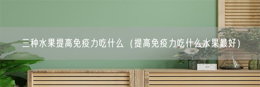 三种水果提高免疫力吃什么（提高免疫力吃什么水果最好）(1)