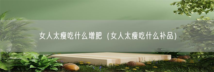 女人太瘦吃什么增肥（女人太瘦吃什么补品）(1)