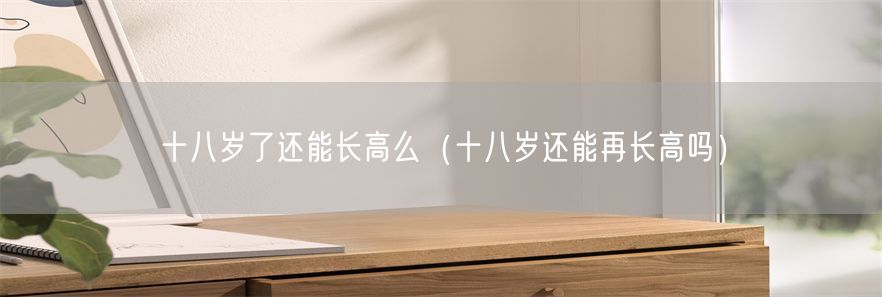 十八岁了还能长高么（十八岁还能再长高吗）(1)