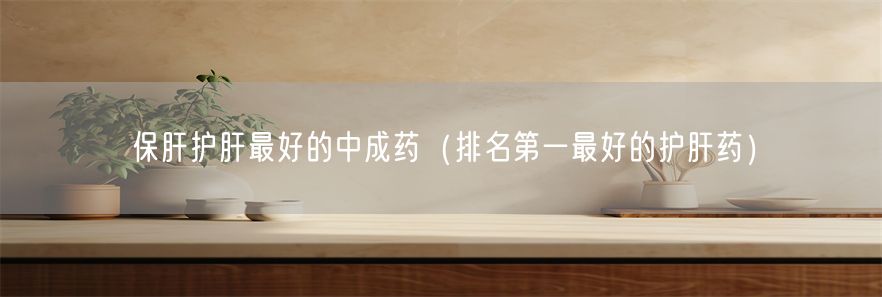 保肝护肝最好的中成药（排名第一最好的护肝药）(1)