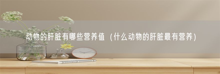 动物的肝脏有哪些营养值（什么动物的肝脏最有营养）(1)