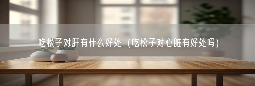 吃松子对肝有什么好处（吃松子对心脏有好处吗）(1)