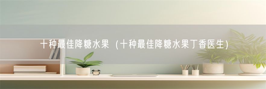 十种最佳降糖水果（十种最佳降糖水果丁香医生）(1)