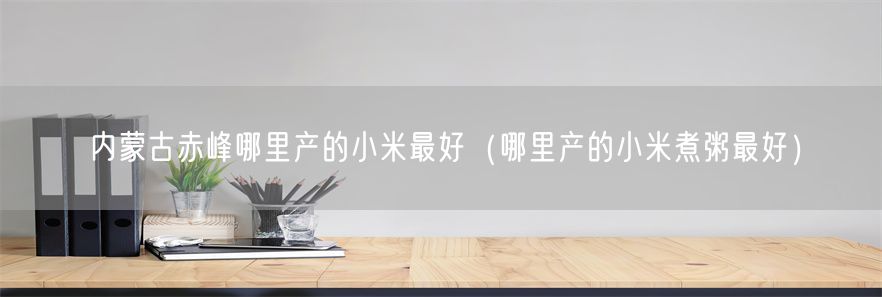 内蒙古赤峰哪里产的小米最好（哪里产的小米煮粥最好）(1)