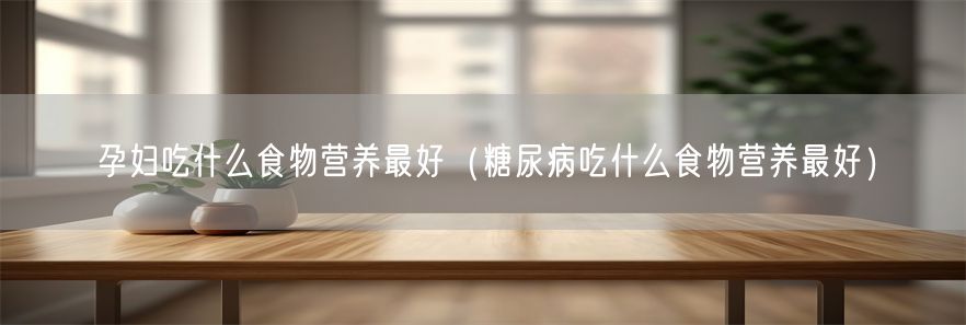 孕妇吃什么食物营养最好（糖尿病吃什么食物营养最好）(1)
