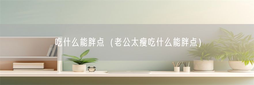 吃什么能胖点（老公太瘦吃什么能胖点）(1)