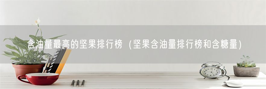 含油量最高的坚果排行榜（坚果含油量排行榜和含糖量）(1)
