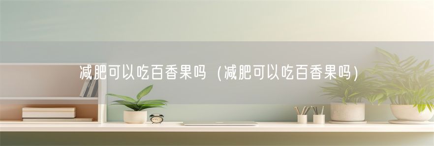 减肥可以吃百香果吗（减肥可以吃百香果吗）(1)