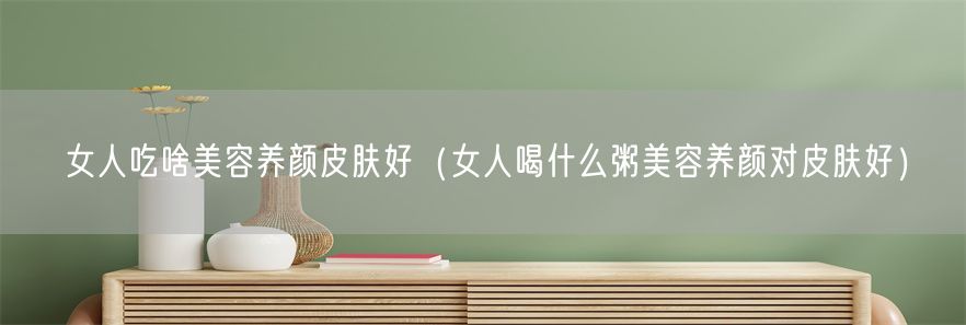 女人吃啥美容养颜皮肤好（女人喝什么粥美容养颜对皮肤好）(1)