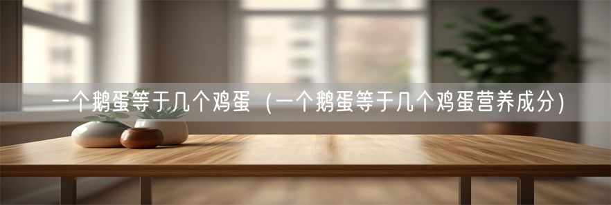 一个鹅蛋等于几个鸡蛋（一个鹅蛋等于几个鸡蛋营养成分）(1)